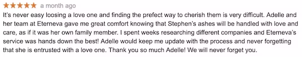 Review “Adelle and her team at Eterneva gave me great comfort knowing that Stephen’s ashes will be handled with love and care, as if it was her own family member.”.